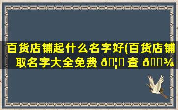 百货店铺起什么名字好(百货店铺取名字大全免费 🦄 查 🌾 询)